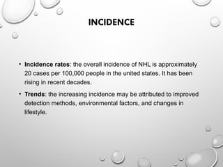 INCIDENCE
• Incidence rates: the overall incidence of NHL is approximately
20 cases per 100,000 people in the united states. It has been
rising in recent decades.
• Trends: the increasing incidence may be attributed to improved
detection methods, environmental factors, and changes in
lifestyle.
 