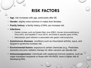RISK FACTORS
• Age: risk increases with age, particularly after 60.
• Gender: slightly more common in males than females.
• Family history: a family history of NHL can increase risk.
• Infections:
• Certain viruses, such as Epstein Barr virus (EBV), Human Immunodeficiency
Virus (HIV), and hepatitis C virus (HCV), are linked to specific types of NHL.
• Helicobacter pylori infection is associated with gastric malt lymphoma.
• Autoimmune diseases: conditions such as rheumatoid arthritis, lupus, and
Sjogren's syndrome increase risk.
• Environmental factors: exposure to certain chemicals (e.g., Pesticides,
solvents) and prior radiation therapy for other cancers can elevate risk.
• Immunosuppression: individuals with weakened immune systems, such as
organ transplant recipients or those with HIV/AIDS, have a higher risk of
developing NHL.
 