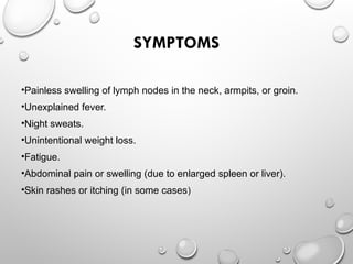SYMPTOMS
•Painless swelling of lymph nodes in the neck, armpits, or groin.
•Unexplained fever.
•Night sweats.
•Unintentional weight loss.
•Fatigue.
•Abdominal pain or swelling (due to enlarged spleen or liver).
•Skin rashes or itching (in some cases)
 