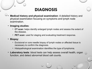 DIAGNOSIS
• Medical history and physical examination: A detailed history and
physical examination focusing on symptoms and lymph node
examination.
• Imaging studies:
• CT scan: helps identify enlarged lymph nodes and assess the extent of
the disease.
• PET scan: used for staging and evaluating treatment response.
• Biopsy:
• Excisional or core needle biopsy of lymph nodes or affected tissue is
necessary to confirm the diagnosis.
• Histopathological examination identifies the type of lymphoma.
• Laboratory tests: blood tests can help assess overall health, organ
function, and detect abnormal blood cell counts.
 
