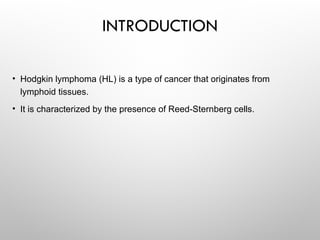 INTRODUCTION
• Hodgkin lymphoma (HL) is a type of cancer that originates from
lymphoid tissues.
• It is characterized by the presence of Reed-Sternberg cells.
 