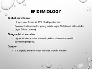 EPIDEMIOLOGY
Global prevalence:
• HL accounts for about 10% of all lymphomas.
• Commonly diagnosed in young adults (ages 15-35) and older adults
(ages 55 and above).
Geographical variation:
• higher incidence rates in developed countries compared to
developing regions.
Gender:
• It is slightly more common in males than in females.
 