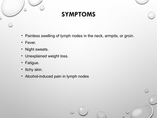 SYMPTOMS
• Painless swelling of lymph nodes in the neck, armpits, or groin.
• Fever.
• Night sweats.
• Unexplained weight loss.
• Fatigue.
• Itchy skin.
• Alcohol-induced pain in lymph nodes
 