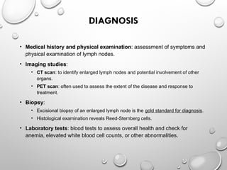 DIAGNOSIS
• Medical history and physical examination: assessment of symptoms and
physical examination of lymph nodes.
• Imaging studies:
• CT scan: to identify enlarged lymph nodes and potential involvement of other
organs.
• PET scan: often used to assess the extent of the disease and response to
treatment.
• Biopsy:
• Excisional biopsy of an enlarged lymph node is the gold standard for diagnosis.
• Histological examination reveals Reed-Sternberg cells.
• Laboratory tests: blood tests to assess overall health and check for
anemia, elevated white blood cell counts, or other abnormalities.
 