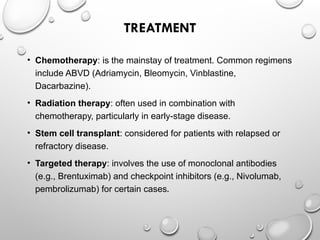 TREATMENT
• Chemotherapy: is the mainstay of treatment. Common regimens
include ABVD (Adriamycin, Bleomycin, Vinblastine,
Dacarbazine).
• Radiation therapy: often used in combination with
chemotherapy, particularly in early-stage disease.
• Stem cell transplant: considered for patients with relapsed or
refractory disease.
• Targeted therapy: involves the use of monoclonal antibodies
(e.g., Brentuximab) and checkpoint inhibitors (e.g., Nivolumab,
pembrolizumab) for certain cases.
 