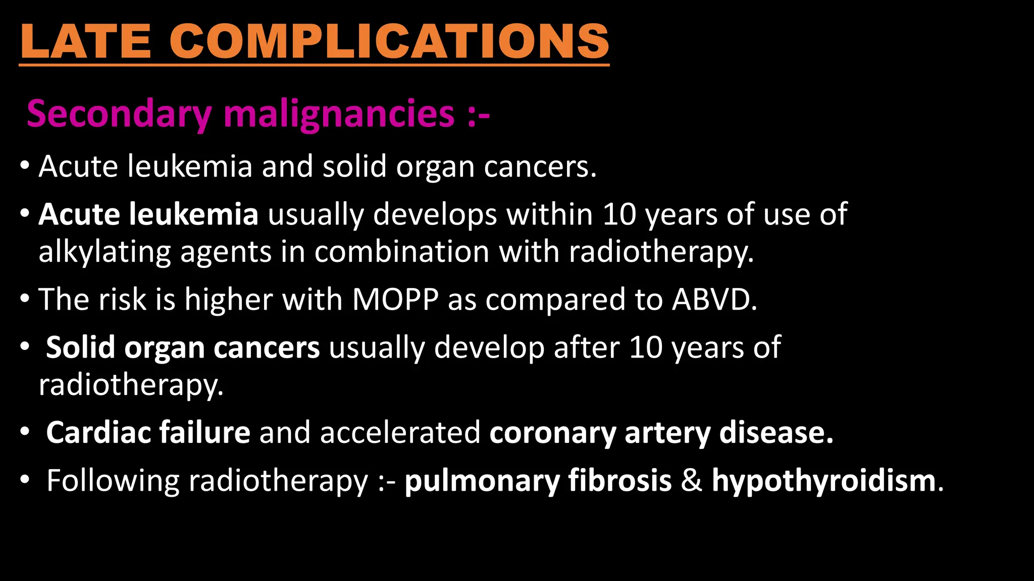LATE COMPLICATIONS
Secondary malignancies :-
• Acute leukemia and solid organ cancers.
• Acute leukemia usually develops within 10 years of use of
alkylating agents in combination with radiotherapy.
• The risk is higher with MOPP as compared to ABVD.
• Solid organ cancers usually develop after 10 years of
radiotherapy.
• Cardiac failure and accelerated coronary artery disease.
• Following radiotherapy :- pulmonary fibrosis & hypothyroidism.
 