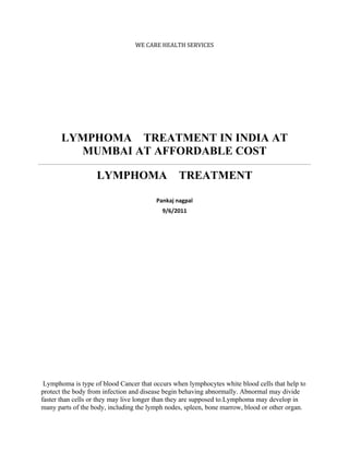 WE CARE HEALTH SERVICES




       LYMPHOMA TREATMENT IN INDIA AT
         MUMBAI AT AFFORDABLE COST

                   LYMPHOMA                     TREATMENT

                                        Pankaj nagpal
                                          9/6/2011




 Lymphoma is type of blood Cancer that occurs when lymphocytes white blood cells that help to
protect the body from infection and disease begin behaving abnormally. Abnormal may divide
faster than cells or they may live longer than they are supposed to.Lymphoma may develop in
many parts of the body, including the lymph nodes, spleen, bone marrow, blood or other organ.
 