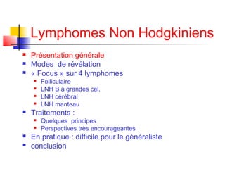 Lymphomes Non Hodgkiniens




Présentation générale
Modes de révélation
« Focus » sur 4 lymphomes







Traitements :






Folliculaire
LNH B à grandes cel.
LNH cérébral
LNH manteau

Quelques principes
Perspectives très encourageantes

En pratique : difficile pour le généraliste
conclusion

 