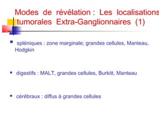Modes de révélation : Les localisations
tumorales Extra-Ganglionnaires (1)


spléniques : zone marginale; grandes cellules, Manteau,
Hodgkin



digestifs : MALT, grandes cellules, Burkitt, Manteau



cérébraux : diffus à grandes cellules

 