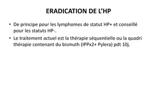 ERADICATION DE L’HP
• De principe pour les lymphomes de statut HP+ et conseillé
pour les statuts HP-.
• Le traitement actuel est la thérapie séquentielle ou la quadri
thérapie contenant du bismuth (IPPx2+ Pylera) pdt 10j.
 