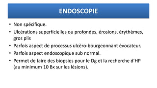 ENDOSCOPIE
• Non spécifique.
• Ulcérations superficielles ou profondes, érosions, érythèmes,
gros plis
• Parfois aspect de processus ulcèro-bourgeonnant évocateur.
• Parfois aspect endoscopique sub normal.
• Permet de faire des biopsies pour le Dg et la recherche d’HP
(au minimum 10 Bx sur les lésions).
 
