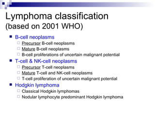 Lymphoma classification
(based on 2001 WHO)
 B-cell neoplasms
 Precursor B-cell neoplasms
 Mature B-cell neoplasms
 B-cell proliferations of uncertain malignant potential
 T-cell & NK-cell neoplasms
 Precursor T-cell neoplasms
 Mature T-cell and NK-cell neoplasms
 T-cell proliferation of uncertain malignant potential
 Hodgkin lymphoma
 Classical Hodgkin lymphomas
 Nodular lymphocyte predominant Hodgkin lymphoma
 
