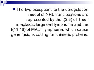  The two exceptions to the deregulation
model of NHL translocations are
represented by the t(2;5) of T-cell
anaplastic large cell lymphoma and the
t(11;18) of MALT lymphoma, which cause
gene fusions coding for chimeric proteins.
 