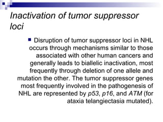 Inactivation of tumor suppressor
loci
 Disruption of tumor suppressor loci in NHL
occurs through mechanisms similar to those
associated with other human cancers and
generally leads to biallelic inactivation, most
frequently through deletion of one allele and
mutation the other. The tumor suppressor genes
most frequently involved in the pathogenesis of
NHL are represented by p53, p16, and ATM (for
ataxia telangiectasia mutated).
 