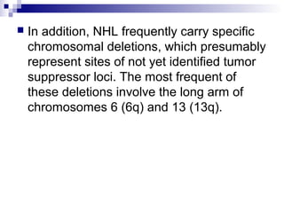  In addition, NHL frequently carry specific
chromosomal deletions, which presumably
represent sites of not yet identified tumor
suppressor loci. The most frequent of
these deletions involve the long arm of
chromosomes 6 (6q) and 13 (13q).
 