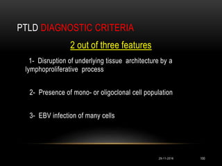 PTLD DIAGNOSTIC CRITERIA
29-11-2016 100
2 out of three features
1- Disruption of underlying tissue architecture by a
lymphoproliferative process
2- Presence of mono- or oligoclonal cell population
3- EBV infection of many cells
 