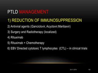 PTLD MANAGEMENT
29-11-2016 101
1) REDUCTION OF IMMUNOSUPPRESSION
2) Antiviral agents (Ganciclovir, Acyclovir,Maribavir)
3) Surgery and Radiotherapy (localized)
4) Rituximab
5) Rituximab + Chemotherapy
6) EBV Directed cytotoxic T lymphocytes (CTL) – in clinical trials
 