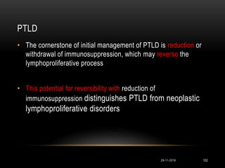 PTLD
29-11-2016 102
• The cornerstone of initial management of PTLD is reduction or
withdrawal of immunosuppression, which may reverse the
lymphoproliferative process
• This potential for reversibility with reduction of
immunosuppression distinguishes PTLD from neoplastic
lymphoproliferative disorders
 