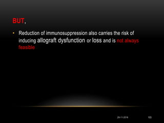 BUT,
29-11-2016 103
• Reduction of immunosuppression also carries the risk of
inducing allograft dysfunction or loss and is not always
feasible
 