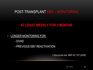 POST-TRANSPLANT EBV – MONITORING
29-11-2016 106
AT LEAST WEEKLY FOR 3 MONTHS
• LONGER MONITORING FOR:
- GVHD
- PREVIOUS EBV REACTIVATION
J.Styczynski etal, BMT 43; 757 (2009)
 