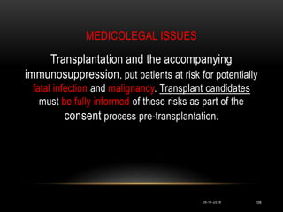 MEDICOLEGAL ISSUES
29-11-2016 108
Transplantation and the accompanying
immunosuppression, put patients at risk for potentially
fatal infection and malignancy. Transplant candidates
must be fully informed of these risks as part of the
consent process pre-transplantation.
 