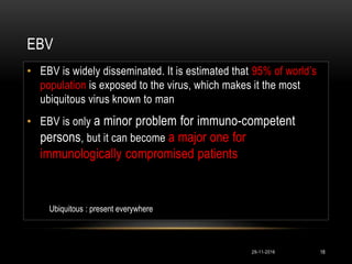 EBV
• EBV is widely disseminated. It is estimated that 95% of world’s
population is exposed to the virus, which makes it the most
ubiquitous virus known to man
• EBV is only a minor problem for immuno-competent
persons, but it can become a major one for
immunologically compromised patients
29-11-2016 18
Ubiquitous : present everywhere
 
