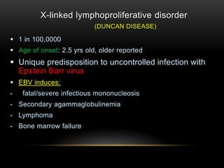X-linked lymphoproliferative disorder
(DUNCAN DISEASE)
 1 in 100,0000
 Age of onset: 2.5 yrs old, older reported
 Unique predisposition to uncontrolled infection with
Epstein Barr virus
 EBV induces:
- fatal/severe infectious mononucleosis
- Secondary agammaglobulinemia
- Lymphoma
- Bone marrow failure
 