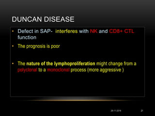 DUNCAN DISEASE
29-11-2016 21
• Defect in SAP- interferes with NK and CD8+ CTL
function
• The prognosis is poor
• The nature of the lymphoproliferation might change from a
polyclonal to a monoclonal process (more aggressive )
 