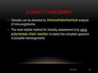 CLONALITY ASSESSMENT
• Clonality can be detected by immunohistochemical analysis
of immunoglobulins
• The most reliable method for clonality assessment is by using
polymerase chain reaction to detect the complete spectrum
of possible rearrangements
29-11-2016 22
 