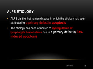 ALPS ETIOLOGY
• ALPS , is the first human disease in which the etiology has been
attributed to a primary defect in apoptosis
• The etiology has been attributed to dysregulation of
lymphocyte homeostasis due to a primary defect in Fas-
induced apoptosis
29-11-2016 26
 