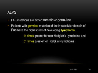 ALPS
• FAS mutations are either somatic or germ-line
• Patients with germline mutation of the intracellular domain of
Fas have the highest risk of developing lymphoma
14 times greater for non-Hodgkin’s lymphoma and
51 times greater for Hodgkin’s lymphoma
29-11-2016 32
 