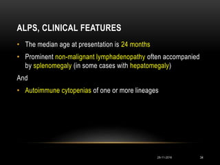 ALPS, CLINICAL FEATURES
• The median age at presentation is 24 months
• Prominent non-malignant lymphadenopathy often accompanied
by splenomegaly (in some cases with hepatomegaly)
And
• Autoimmune cytopenias of one or more lineages
29-11-2016 34
 