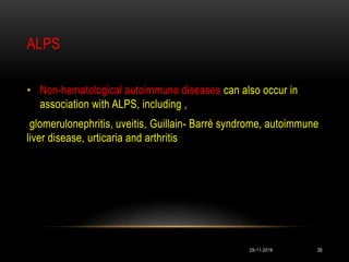 ALPS
• Non-hematological autoimmune diseases can also occur in
association with ALPS, including ,
glomerulonephritis, uveitis, Guillain- Barré syndrome, autoimmune
liver disease, urticaria and arthritis
29-11-2016 35
 