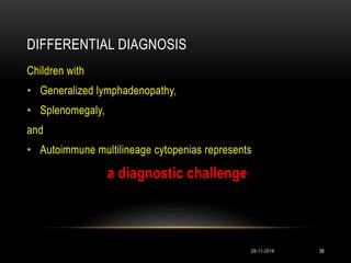 DIFFERENTIAL DIAGNOSIS
Children with
• Generalized lymphadenopathy,
• Splenomegaly,
and
• Autoimmune multilineage cytopenias represents
a diagnostic challenge
29-11-2016 38
 
