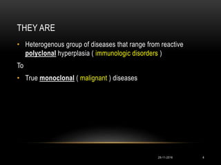 THEY ARE
• Heterogenous group of diseases that range from reactive
polyclonal hyperplasia ( immunologic disorders )
To
• True monoclonal ( malignant ) diseases
29-11-2016 4
 