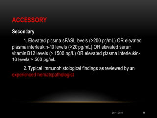 ACCESSORY
Secondary
1. Elevated plasma sFASL levels (>200 pg/mL) OR elevated
plasma interleukin-10 levels (>20 pg/mL) OR elevated serum
vitamin B12 levels (> 1500 ng/L) OR elevated plasma interleukin-
18 levels > 500 pg/mL
2. Typical immunohistological findings as reviewed by an
experienced hematopathologist
29-11-2016 44
 