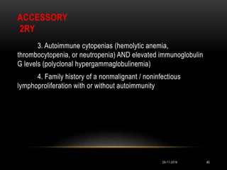 ACCESSORY
2RY
3. Autoimmune cytopenias (hemolytic anemia,
thrombocytopenia, or neutropenia) AND elevated immunoglobulin
G levels (polyclonal hypergammaglobulinemia)
4. Family history of a nonmalignant / noninfectious
lymphoproliferation with or without autoimmunity
29-11-2016 45
 