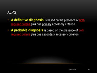 ALPS
• A definitive diagnosis is based on the presence of both
required criteria plus one primary accessory criterion.
• A probable diagnosis is based on the presence of both
required criteria plus one secondary accessory criterion
29-11-2016 46
 
