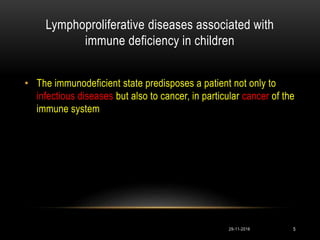 Lymphoproliferative diseases associated with
immune deficiency in children
• The immunodeficient state predisposes a patient not only to
infectious diseases but also to cancer, in particular cancer of the
immune system
29-11-2016 5
 