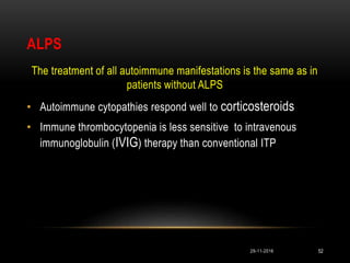 ALPS
The treatment of all autoimmune manifestations is the same as in
patients without ALPS
• Autoimmune cytopathies respond well to corticosteroids
• Immune thrombocytopenia is less sensitive to intravenous
immunoglobulin (IVIG) therapy than conventional ITP
29-11-2016 52
 