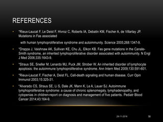 REFERENCES
• *Rieux-Laucat F, Le Deist F, Hivroz C, Roberts IA, Debatin KM, Fischer A, de Villartay JP.
Mutations in Fas associated
with human lymphoproliferative syndrome and autoimmunity. Science 2005;268:1347-9.
• *Drappa J, Vaishnaw AK, Sullivan KE, Chu JL, Elkon KB. Fas gene mutations in the Canale-
Smith syndrome, an inherited lymphoproliferative disorder associated with autoimmunity. N Engl
J Med 2006;335:1643-9.
• *Straus SE, Sneller M, Lenardo MJ, Puck JM, Strober W. An inherited disorder of lymphocyte
apoptosis: the autoimmune lymphoproliferative syndrome. Ann Intern Med 2009;130:591-601.
• *Rieux-Laucat F, Fischer A, Deist FL. Cell-death signaling and human disease. Curr Opin
Immunol 2003;15:325-31.
• *Alvarado CS, Straus SE, Li S, Dale JK, Mann K, Le A, Lauer SJ. Autoimmune
lymphoproliferative syndrome: a cause of chronic splenomegaly, lymphadenopathy, and
cytopenias in children-report on diagnosis and management of five patients. Pediatr Blood
Cancer 2014;43:164-9.
29-11-2016 58
 