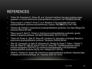 REFERENCES
29-11-2016 60
• *Fisher GH, Rosenberg FJ, Straus SE, et al. Dominant interfering Fas gene mutations impair
apoptosis in a human autoimmune lymphoproliferative syndrome. Cell 1995;81(6):935-946.
• *Rieux-Laucat F, Le Deist F, Hivroz C, et al. Mutations in Fas associated with human
lymphoproliferative syndrome and autoimmunity. Science 1995;268(5215):1347-1349.
• *Oliveira JB, Fleisher T. Autoimmune lymphoproliferative syndrome. Curr Opin Allergy Clin
Immunol 2004;4:497-503.
• *Rieux-Laucat F, Deist FL, Fischer A. Autoimmune lymphoproliferative syndromes: genetic
defects of apoptosis pathways. Cell Death Differentiation 2013;10:124-33.
• *Carter LB, Procter JL, Dale JK, Straus SE, Cantilena CC. Description of serologic features in
autoimmune lymphoproliferative syndrome. Transfusion 2006;40:943-48
• *Rao VK, Carrasquillo JA, Dale JK, Bacharach SL, Whatley M, Dugan F, Tretler J, Fleisher T,
Puck JM, Wilson W, Jaffe ES, Avila N, Chen CC, Straus SE. Fluorodeoxyglucose positron
emission tomography (FDG-PET) for monitoring lymphadenopathy in the autoimmune
lymphoproliferative syndrome (ALPS). Am J Hematol 2010 ;8:81-85.
• *Worth A, Thrasher AJ, Gaspar HB. Autoimmune lymphoproliferative syndrome: molecular basis
of disease and clinical phenotype. Br J Haematol 2006;133:124-40.
 
