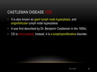 CASTLEMAN DISEASE (CD)
29-11-2016 62
• It is also known as giant lymph node hyperplasia, and
angiofollicular lymph node hyperplasia
• It was first described by Dr. Benjamin Castleman in the 1950s.
• CD is not a cancer. Instead, it is a lymphoproliferative disorder.
 