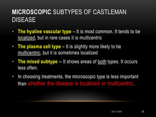 MICROSCOPIC SUBTYPES OF CASTLEMAN
DISEASE
29-11-2016 65
• The hyaline vascular type – It is most common. It tends to be
localized, but in rare cases it is multicentric
• The plasma cell type – It is slightly more likely to be
multicentric, but it is sometimes localized
• The mixed subtype -- It shows areas of both types. It occurs
less often.
• In choosing treatments, the microscopic type is less important
than whether the disease is localized or multicentric.
 