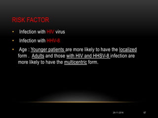 RISK FACTOR
29-11-2016 67
• Infection with HIV virus
• Infection with HHV-8
• Age : Younger patients are more likely to have the localized
form . Adults and those with HIV and HHSV-8 infection are
more likely to have the multicentric form.
 