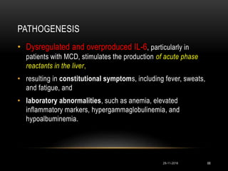 PATHOGENESIS
29-11-2016 68
• Dysregulated and overproduced IL-6, particularly in
patients with MCD, stimulates the production of acute phase
reactants in the liver,
• resulting in constitutional symptoms, including fever, sweats,
and fatigue, and
• laboratory abnormalities, such as anemia, elevated
inflammatory markers, hypergammaglobulinemia, and
hypoalbuminemia.
 