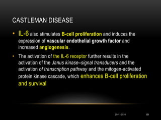 CASTLEMAN DISEASE
29-11-2016 69
• IL-6 also stimulates B-cell proliferation and induces the
expression of vascular endothelial growth factor and
increased angiogenesis.
• The activation of the IL-6 receptor further results in the
activation of the Janus kinase–signal transducers and the
activation of transcription pathway and the mitogen-activated
protein kinase cascade, which enhances B-cell proliferation
and survival
 