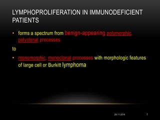 LYMPHOPROLIFERATION IN IMMUNODEFICIENT
PATIENTS
• forms a spectrum from benign-appearing polymorphic,
polyclonal processes
to
• monomorphic, monoclonal processes with morphologic features
of large cell or Burkitt lymphoma
29-11-2016 7
 