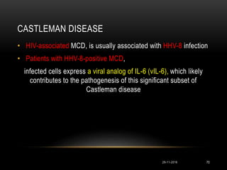 CASTLEMAN DISEASE
29-11-2016 70
• HIV-associated MCD, is usually associated with HHV-8 infection
• Patients with HHV-8-positive MCD,
infected cells express a viral analog of IL-6 (vIL-6), which likely
contributes to the pathogenesis of this significant subset of
Castleman disease
 