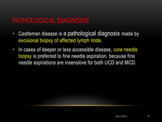 PATHOLOGICAL DIAGNOSIS
29-11-2016 71
• Castleman disease is a pathological diagnosis made by
excisional biopsy of affected lymph node.
• In cases of deeper or less accessible disease, core needle
biopsy is preferred to fine needle aspiration, because fine
needle aspirations are insensitive for both UCD and MCD.
 